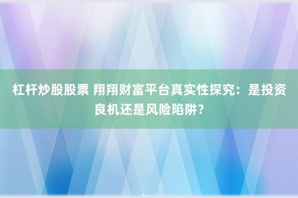 杠杆炒股股票 翔翔财富平台真实性探究：是投资良机还是风险陷阱？