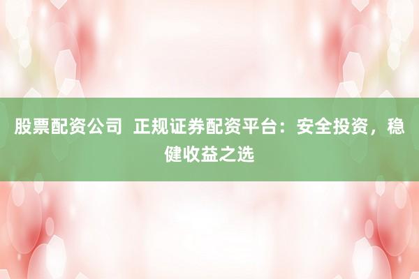 股票配资公司  正规证券配资平台：安全投资，稳健收益之选