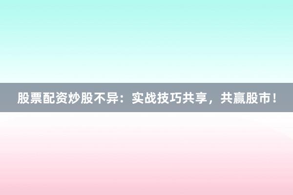 股票配资炒股不异：实战技巧共享，共赢股市！