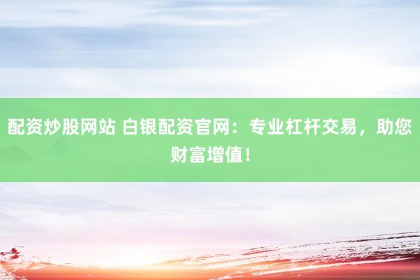 配资炒股网站 白银配资官网：专业杠杆交易，助您财富增值！