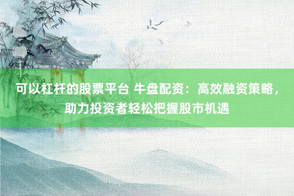 可以杠杆的股票平台 牛盘配资：高效融资策略，助力投资者轻松把握股市机遇