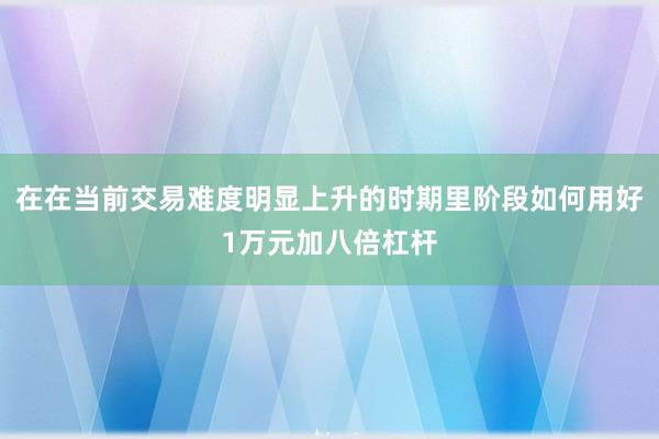 在在当前交易难度明显上升的时期里阶段如何用好1万元加八倍杠杆