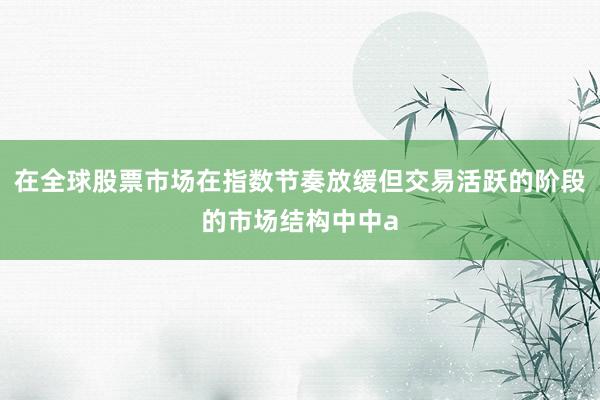 在全球股票市场在指数节奏放缓但交易活跃的阶段的市场结构中中a