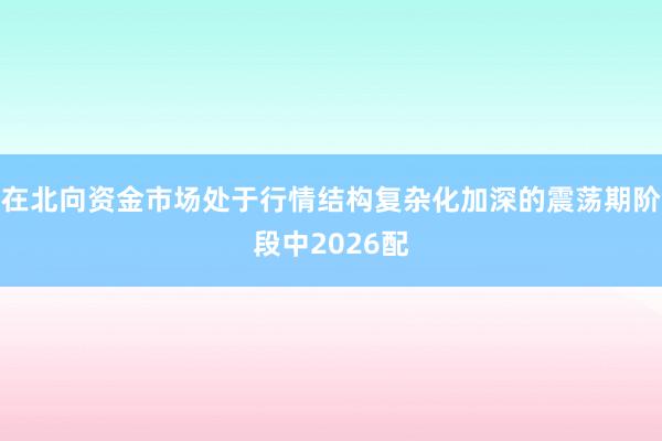 在北向资金市场处于行情结构复杂化加深的震荡期阶段中2026配