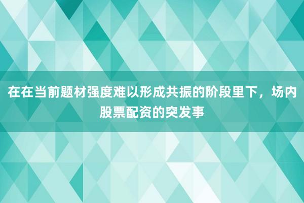 在在当前题材强度难以形成共振的阶段里下，场内股票配资的突发事