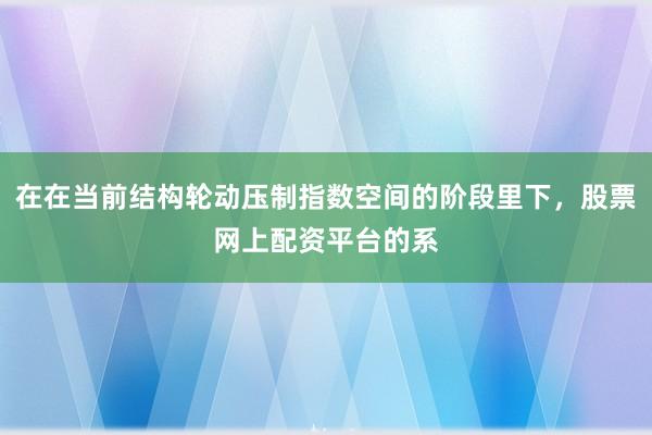 在在当前结构轮动压制指数空间的阶段里下，股票网上配资平台的系