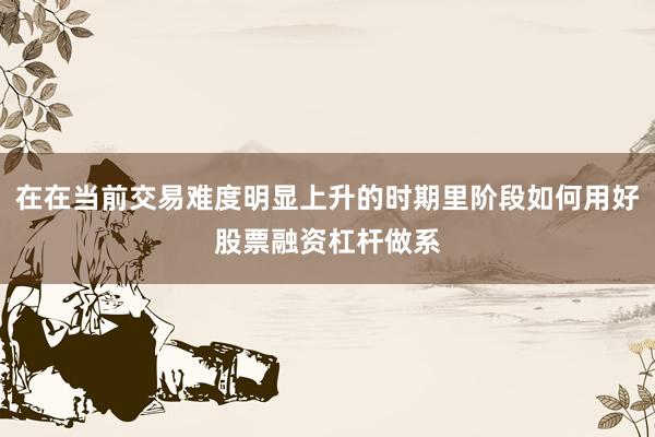 在在当前交易难度明显上升的时期里阶段如何用好股票融资杠杆做系