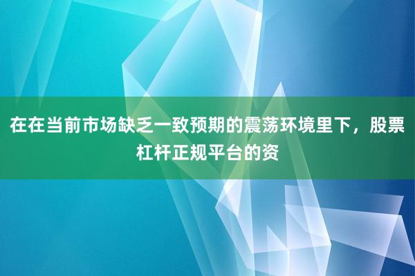 在在当前市场缺乏一致预期的震荡环境里下，股票杠杆正规平台的资