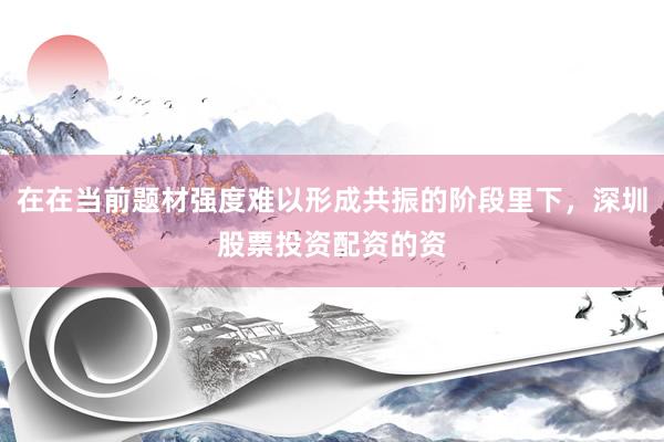 在在当前题材强度难以形成共振的阶段里下，深圳股票投资配资的资