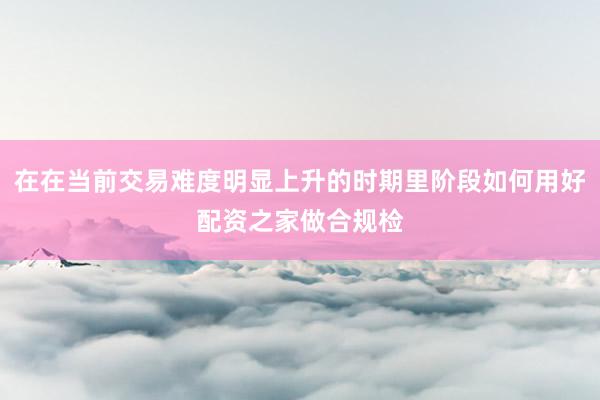 在在当前交易难度明显上升的时期里阶段如何用好配资之家做合规检