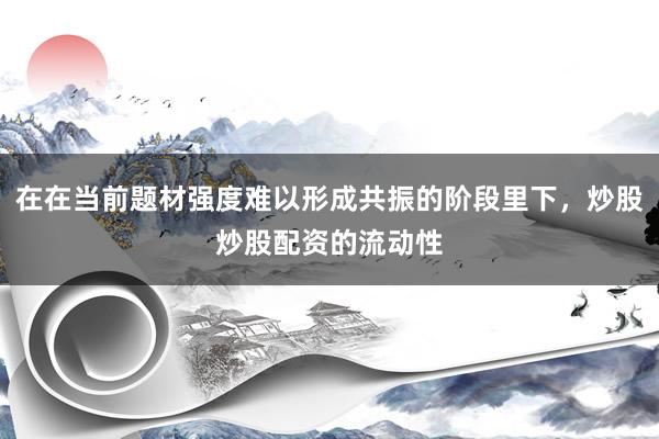 在在当前题材强度难以形成共振的阶段里下，炒股炒股配资的流动性