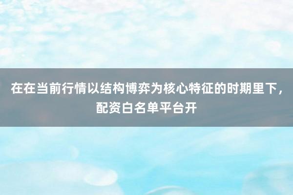 在在当前行情以结构博弈为核心特征的时期里下，配资白名单平台开