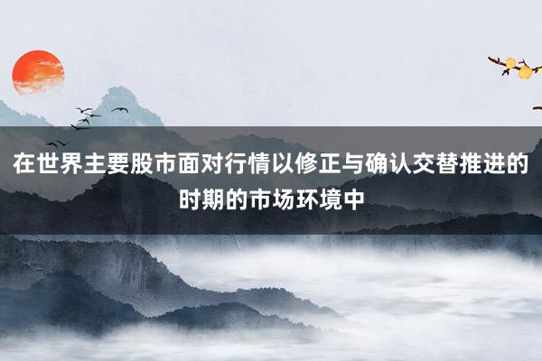 在世界主要股市面对行情以修正与确认交替推进的时期的市场环境中
