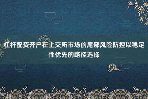 杠杆配资开户在上交所市场的尾部风险防控以稳定性优先的路径选择