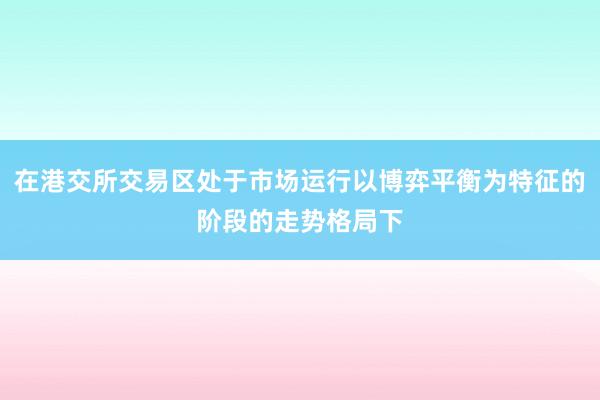 在港交所交易区处于市场运行以博弈平衡为特征的阶段的走势格局下