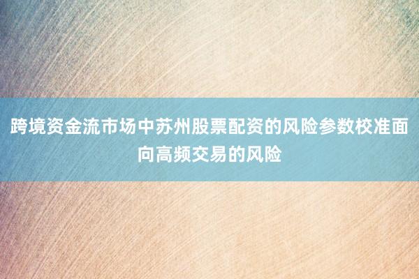 跨境资金流市场中苏州股票配资的风险参数校准面向高频交易的风险