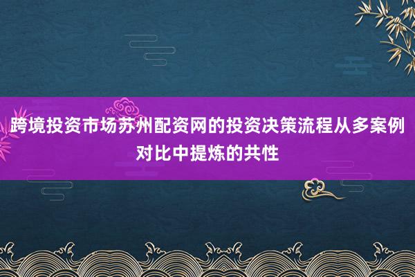 跨境投资市场苏州配资网的投资决策流程从多案例对比中提炼的共性