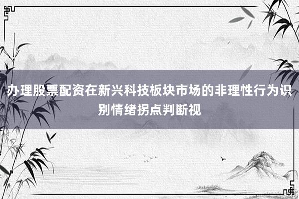 办理股票配资在新兴科技板块市场的非理性行为识别情绪拐点判断视