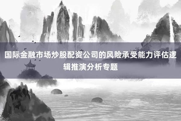 国际金融市场炒股配资公司的风险承受能力评估逻辑推演分析专题