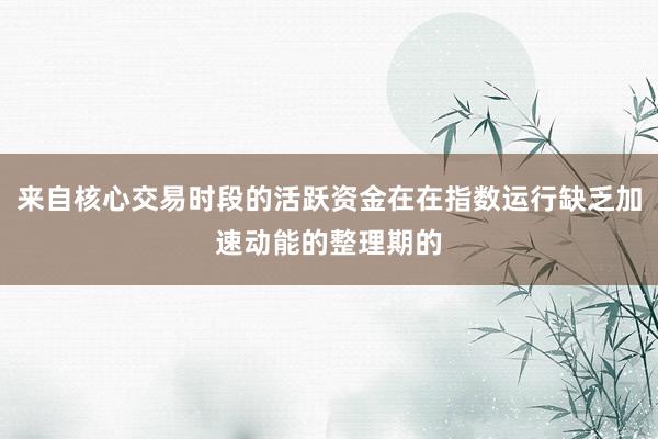来自核心交易时段的活跃资金在在指数运行缺乏加速动能的整理期的