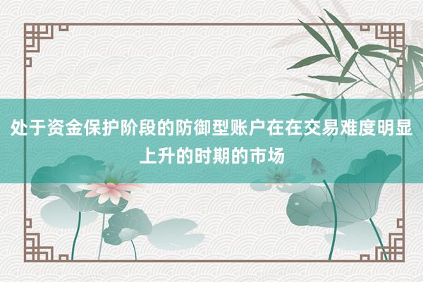 处于资金保护阶段的防御型账户在在交易难度明显上升的时期的市场