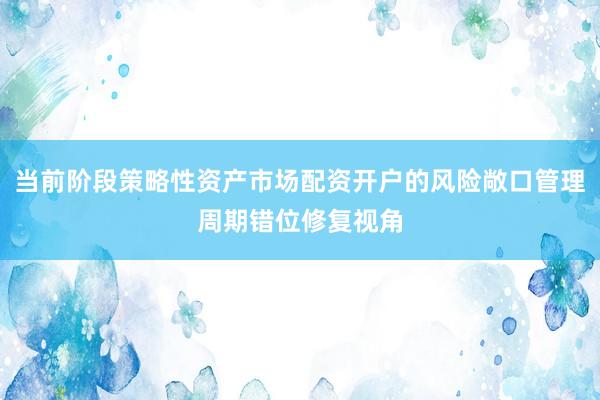 当前阶段策略性资产市场配资开户的风险敞口管理周期错位修复视角