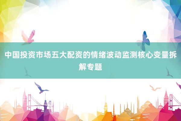 中国投资市场五大配资的情绪波动监测核心变量拆解专题
