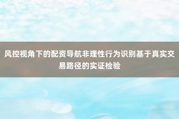 风控视角下的配资导航非理性行为识别基于真实交易路径的实证检验