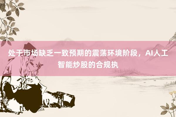 处于市场缺乏一致预期的震荡环境阶段，AI人工智能炒股的合规执