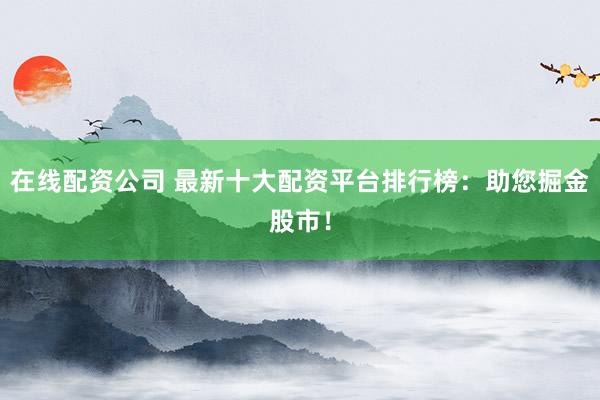 在线配资公司 最新十大配资平台排行榜：助您掘金股市！