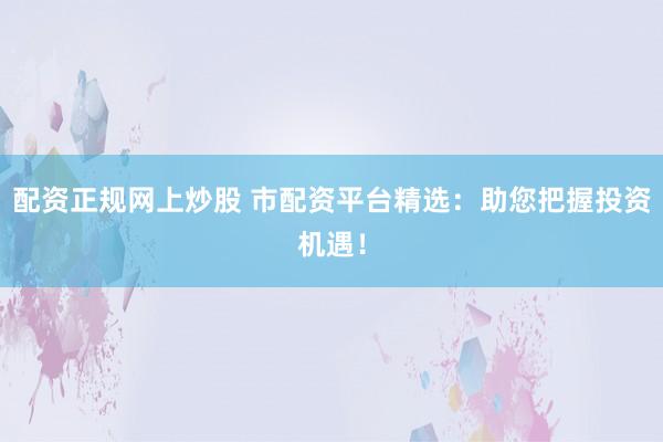 配资正规网上炒股 市配资平台精选：助您把握投资机遇！